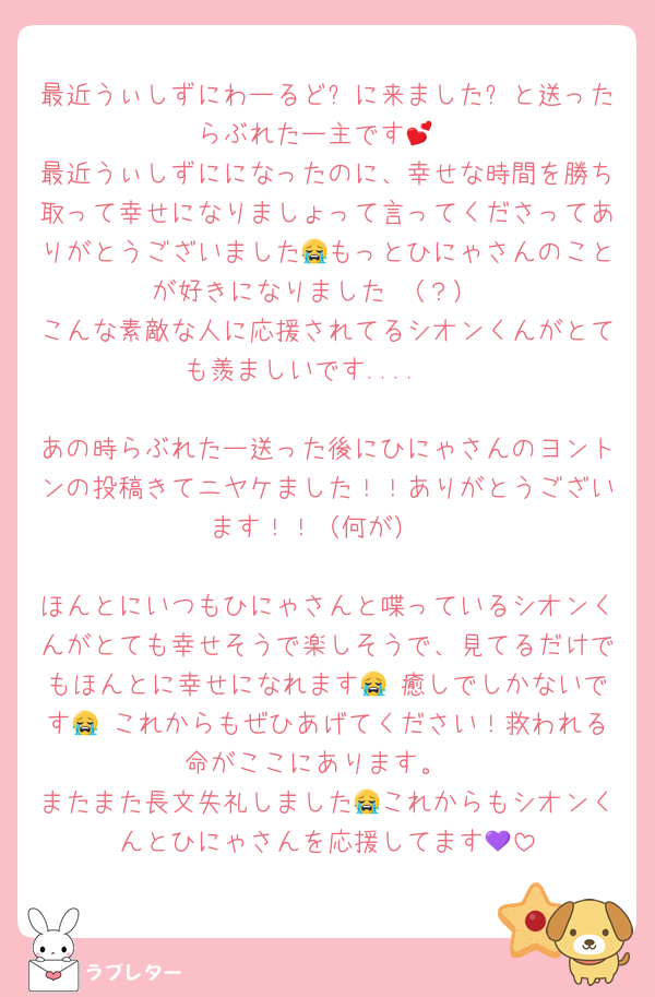 最近うぃしずにわーるど✨に来ました✨と送ったらぶれたー主です💕
最近うぃしずにになったのに、幸せな時間を勝ち取って幸せになりましょって言ってくださってありがとうございました😭もっとひにゃさんのことが好きになりました♡（？）
こんな素敵な人に応援されてるシオンくんがとても羨ましいです....🥹

あの時らぶれたー送った後にひにゃさんのヨントンの投稿きてニヤケました！！ありがとうございます！！（何が）

ほんとにいつもひにゃさんと喋っているシオンくんがとても幸せそうで楽しそうで、見てるだけでもほんとに幸せになれます😭♡癒しでしかないです😭♡これからもぜひあげてください！救われる命がここにあります。
またまた長文失礼しました😭これからもシオンくんとひにゃさんを応援してます💜