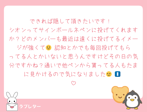 できれば隠して頂きたいです！
シオンってサインボールネペンに投げてくれますか？どのメンバーも最近は遠くに投げてるイメージが強くて🙂‍↕️認知とかでも毎回投げてもらってる人とかいないと思うんですけどその日の気分ですかね？通いで他ペンから貰ってる人もたまに見かけるので気になりました🙂‍↕️🙂‍↕️