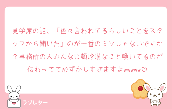 見学席の話、「色々言われてるらしいことをスタッフから聞いた」のが一番のミソじゃないですか？事務所の人みんなに頓珍漢なこと喚いてるのが伝わってて恥ずかしすぎますよwwwww