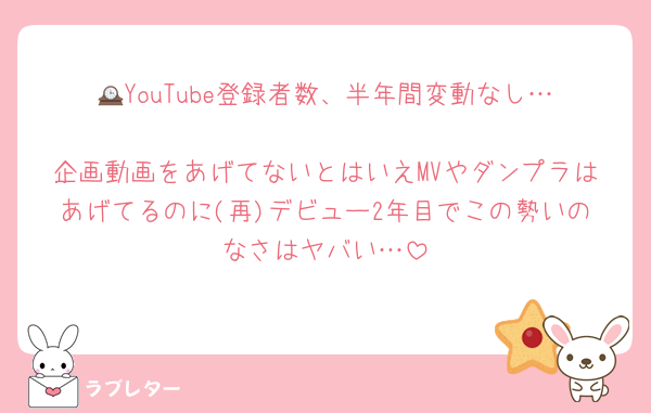 🕰️YouTube登録者数、半年間変動なし…
企画動画をあげてないとはいえMVやダンプラはあげてるのに(再)デビュー2年目でこの勢いのなさはヤバい…