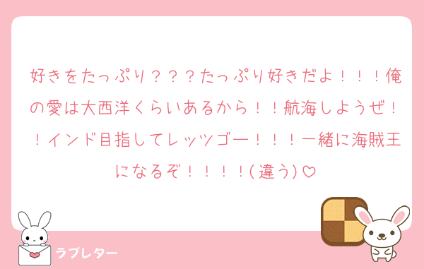 好きをたっぷり？？？たっぷり好きだよ！！！俺の愛は大西洋くらいあるから！！航海しようぜ！！インド目指してレッツゴー！！！一緒に海賊王になるぞ！！！！(違う)