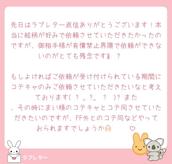 先日はラブレター返信ありがとうございます！本当に絵柄が好みで依頼させていただきたかったのですが、御相手様が有償禁止界隈で依頼ができないのがとても残念ですᵕ̩̩ ᵕ♥

もしよければご依頼が受け付けられている期間にコテキャのみご依頼させていただきたいなと考えております( ᐡ ˙̦꒳˙̦ ᐡ )⭐️また、その時にまい様のコテキャとコテ同させていただきたいのですが、FF外とのコテ同などやっておられますでしょうか🙌🏻◝✩