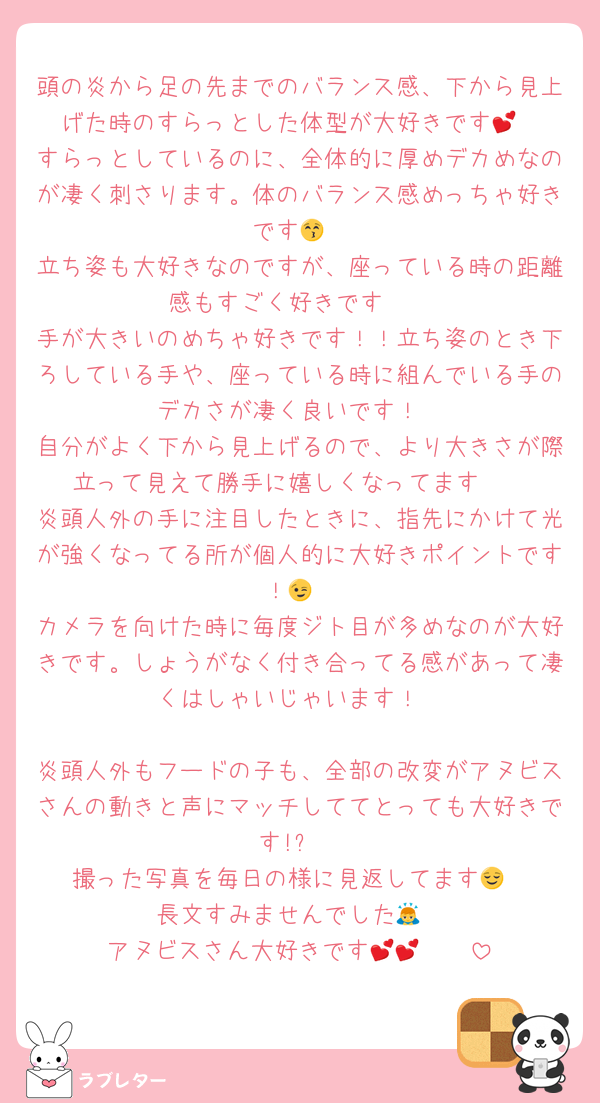 頭の炎から足の先までのバランス感、下から見上げた時のすらっとした体型が大好きです💕
すらっとしているのに、全体的に厚めデカめなのが凄く刺さります。体のバランス感めっちゃ好きです😚
立ち姿も大好きなのですが、座っている時の距離感もすごく好きです🫰
手が大きいのめちゃ好きです！！立ち姿のとき下ろしている手や、座っている時に組んでいる手のデカさが凄く良いです！
自分がよく下から見上げるので、より大きさが際立って見えて勝手に嬉しくなってます🤭
炎頭人外の手に注目したときに、指先にかけて光が強くなってる所が個人的に大好きポイントです！😉
カメラを向けた時に毎度ジト目が多めなのが大好きです。しょうがなく付き合ってる感があって凄くはしゃいじゃいます！

炎頭人外もフードの子も、全部の改変がアヌビスさんの動きと声にマッチしててとっても大好きです!✨️
撮った写真を毎日の様に見返してます😌
長文すみませんでした🙇
アヌビスさん大好きです💕💕🫶🫶