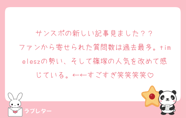 サンスポの新しい記事見ました？？
ファンから寄せられた質問数は過去最多。timeleszの勢い、そして篠塚の人気を改めて感じている。←←すごすぎ笑笑笑笑
