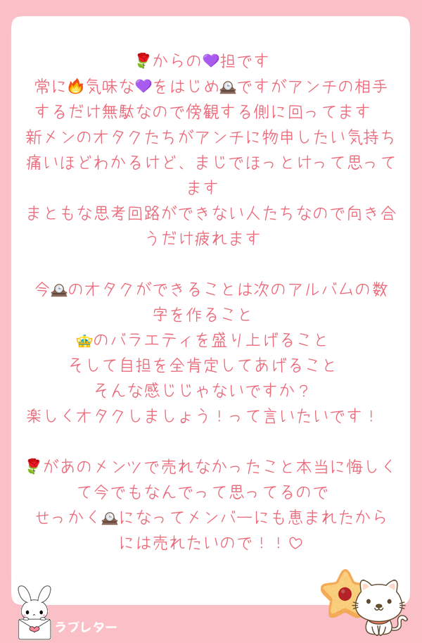 🌹からの💜担です
常に🔥気味な💜をはじめ🕰️ですがアンチの相手するだけ無駄なので傍観する側に回ってます
新メンのオタクたちがアンチに物申したい気持ち痛いほどわかるけど、まじでほっとけって思ってます
まともな思考回路ができない人たちなので向き合うだけ疲れます

今🕰️のオタクができることは次のアルバムの数字を作ること
👑のバラエティを盛り上げること
そして自担を全肯定してあげること
そんな感じじゃないですか？
楽しくオタクしましょう！って言いたいです！

🌹があのメンツで売れなかったこと本当に悔しくて今でもなんでって思ってるので
せっかく🕰️になってメンバーにも恵まれたからには売れたいので！！