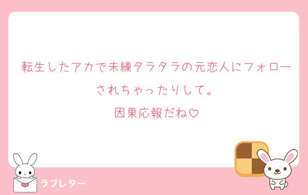 転生したアカで未練タラタラの元恋人にフォローされちゃったりして。
因果応報だね