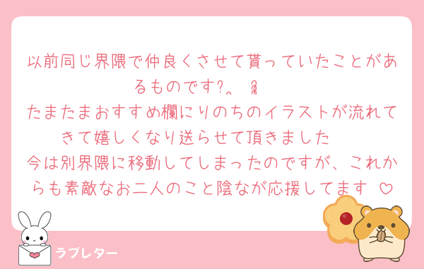 以前同じ界隈で仲良くさせて貰っていたことがあるものですᵕ ̫ ᵕ̩̩♡
たまたまおすすめ欄にりのちのイラストが流れてきて嬉しくなり送らせて頂きました🥺
今は別界隈に移動してしまったのですが、これからも素敵なお二人のこと陰なが応援してます♡