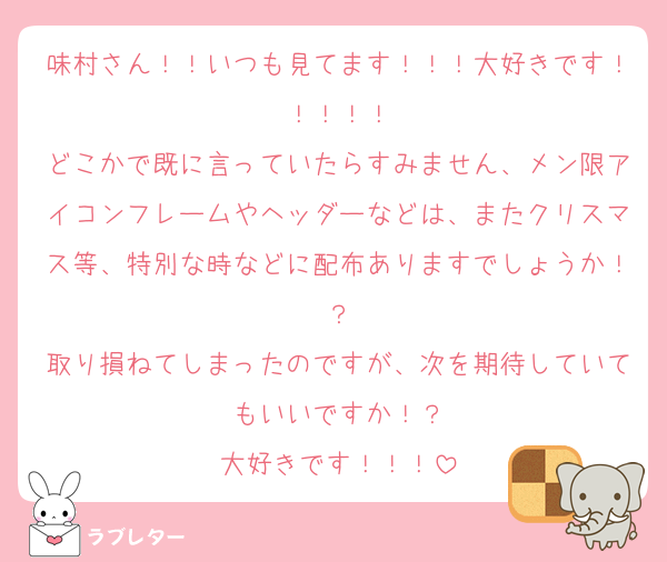 味村さん！！いつも見てます！！！大好きです！！！！！
どこかで既に言っていたらすみません、メン限アイコンフレームやヘッダーなどは、またクリスマス等、特別な時などに配布ありますでしょうか！？
取り損ねてしまったのですが、次を期待していてもいいですか！？
大好きです！！！