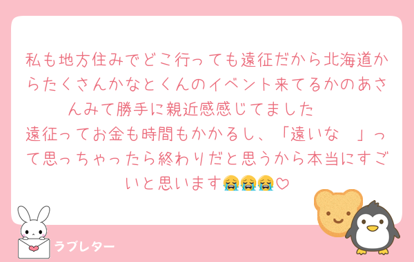 私も地方住みでどこ行っても遠征だから北海道からたくさんかなとくんのイベント来てるかのあさんみて勝手に親近感感じてました🥲
遠征ってお金も時間もかかるし、「遠いな〜」って思っちゃったら終わりだと思うから本当にすごいと思います😭😭😭