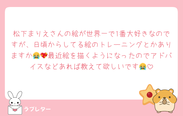 松下まりえさんの絵が世界一で1番大好きなのですが、日頃からしてる絵のトレーニングとかありますか😭💖最近絵を描くようになったのでアドバイスなどあれば教えて欲しいです😭