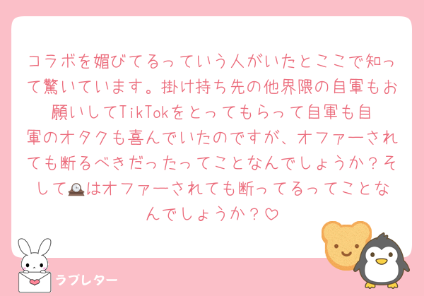 コラボを媚びてるっていう人がいたとここで知って驚いています。掛け持ち先の他界隈の自軍もお願いしてTikTokをとってもらって自軍も自軍のオタクも喜んでいたのですが、オファーされても断るべきだったってことなんでしょうか？そして🕰️はオファーされても断ってるってことなんでしょうか？