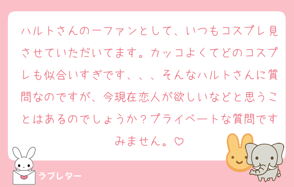 ハルトさんの一ファンとして、いつもコスプレ見させていただいてます。カッコよくてどのコスプレも似合いすぎです、、、そんなハルトさんに質問なのですが、今現在恋人が欲しいなどと思うことはあるのでしょうか？プライベートな質問ですみません。