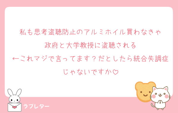 私も思考盗聴防止のアルミホイル買わなきゃ
政府と大学教授に盗聴される
←これマジで言ってます？だとしたら統合失調症じゃないですか