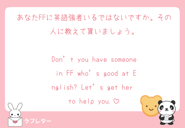 あなたFFに英語強者いるではないですか。その人に教えて貰いましょう。

Don’t you have someone in FF who’s good at English? Let’s get her to help you.