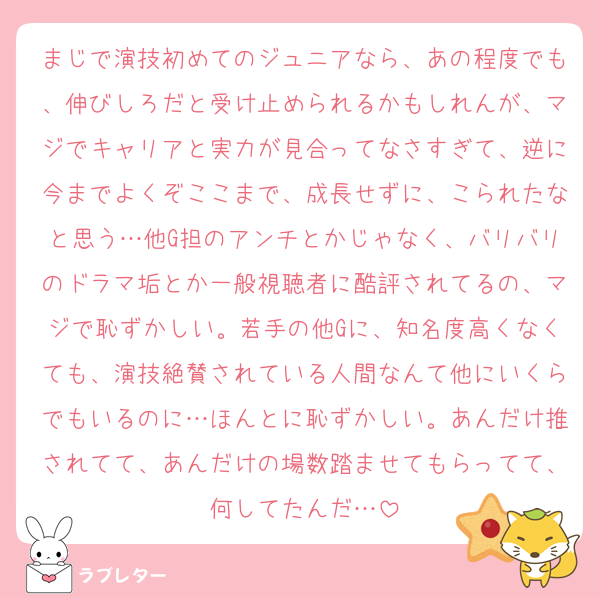 まじで演技初めてのジュニアなら、あの程度でも、伸びしろだと受け止められるかもしれんが、マジでキャリアと実力が見合ってなさすぎて、逆に今までよくぞここまで、成長せずに、こられたなと思う…他G担のアンチとかじゃなく、バリバリのドラマ垢とか一般視聴者に酷評されてるの、マジで恥ずかしい。若手の他Gに、知名度高くなくても、演技絶賛されている人間なんて他にいくらでもいるのに…ほんとに恥ずかしい。あんだけ推されてて、あんだけの場数踏ませてもらってて、何してたんだ…