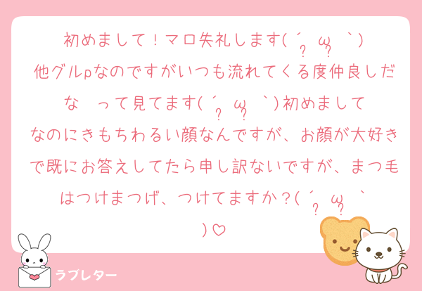 初めまして！マロ失礼します(´•̥ω•̥｀)他グルpなのですがいつも流れてくる度仲良しだな〜って見てます(´•̥ω•̥｀)初めましてなのにきもちわるい顔なんですが、お顔が大好きで既にお答えしてたら申し訳ないですが、まつ毛はつけまつげ、つけてますか？(´•̥ω•̥｀)