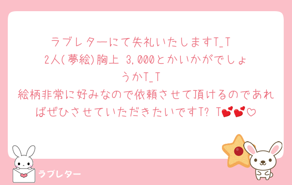 ラブレターにて失礼いたしますT_T
2人(夢絵)胸上¥3,000とかいかがでしょうかT_T
絵柄非常に好みなので依頼させて頂けるのであればぜひさせていただきたいですT꒳​T💕💕
