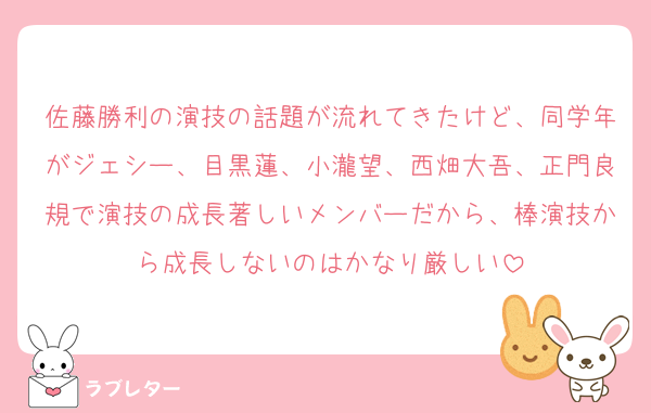 佐藤勝利の演技の話題が流れてきたけど、同学年がジェシー、目黒蓮、小瀧望、西畑大吾、正門良規で演技の成長著しいメンバーだから、棒演技から成長しないのはかなり厳しい