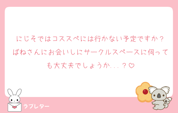 にじそではコススペには行かない予定ですか？
ばねさんにお会いしにサークルスペースに伺っても大丈夫でしょうか...？