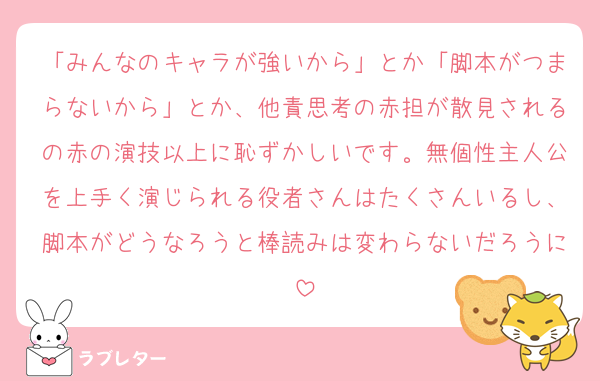 「みんなのキャラが強いから」とか「脚本がつまらないから」とか、他責思考の赤担が散見されるの赤の演技以上に恥ずかしいです。無個性主人公を上手く演じられる役者さんはたくさんいるし、脚本がどうなろうと棒読みは変わらないだろうに