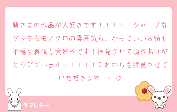 碧さまの作品が大好きです！！！！！シャープなタッチもモノクロの雰囲気も、かっこいい表情も不穏な表情も大好きです！拝見させて頂きありがとうございます！！！！！これからも拝見させていただきます！←