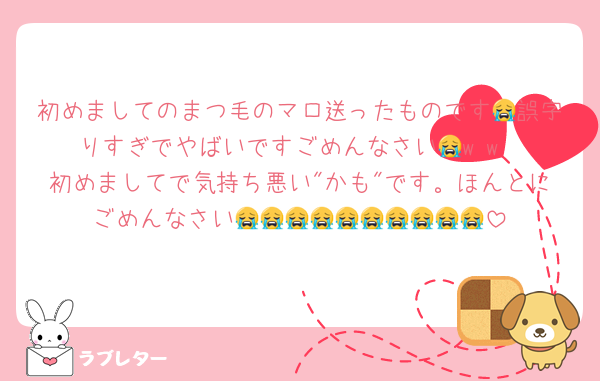 初めましてのまつ毛のマロ送ったものです😭誤字りすぎでやばいですごめんなさい😭w w
初めましてで気持ち悪い"かも"です。ほんとにごめんなさい😭😭😭😭😭😭😭😭😭😭