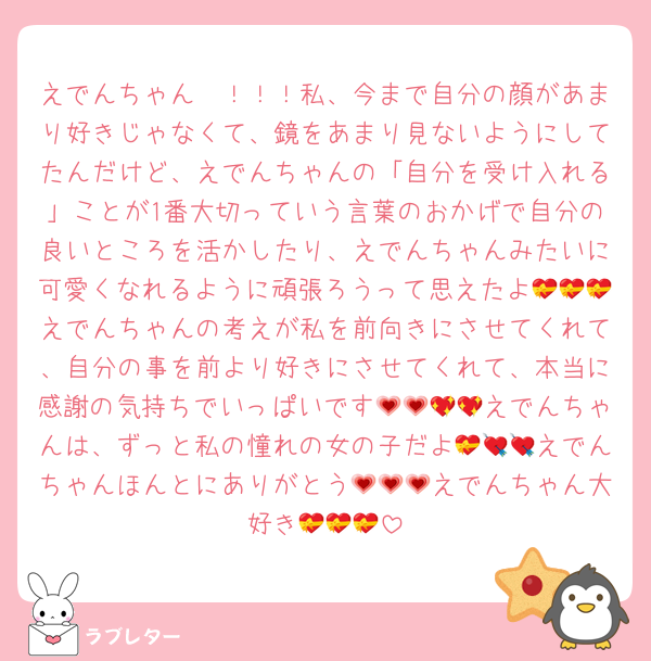 えでんちゃん〜！！！私、今まで自分の顔があまり好きじゃなくて、鏡をあまり見ないようにしてたんだけど、えでんちゃんの「自分を受け入れる」ことが1番大切っていう言葉のおかげで自分の良いところを活かしたり、えでんちゃんみたいに可愛くなれるように頑張ろうって思えたよ💝💝💝えでんちゃんの考えが私を前向きにさせてくれて、自分の事を前より好きにさせてくれて、本当に感謝の気持ちでいっぱいです💗💗💖💖えでんちゃんは、ずっと私の憧れの女の子だよ💝💘💘えでんちゃんほんとにありがとう💗💗💗えでんちゃん大好き💝💝💝