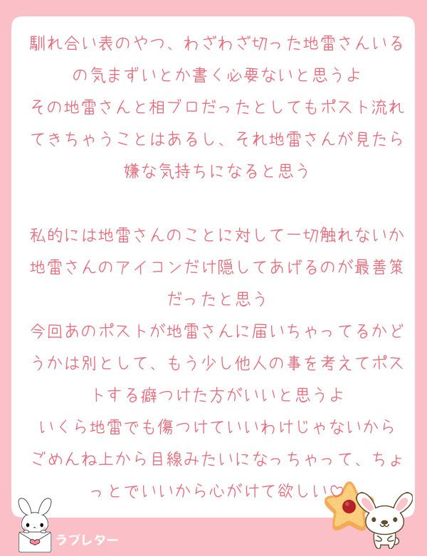 馴れ合い表のやつ、わざわざ切った地雷さんいるの気まずいとか書く必要ないと思うよ
その地雷さんと相ブロだったとしてもポスト流れてきちゃうことはあるし、それ地雷さんが見たら嫌な気持ちになると思う

私的には地雷さんのことに対して一切触れないか地雷さんのアイコンだけ隠してあげるのが最善策だったと思う
今回あのポストが地雷さんに届いちゃってるかどうかは別として、もう少し他人の事を考えてポストする癖つけた方がいいと思うよ
いくら地雷でも傷つけていいわけじゃないから
ごめんね上から目線みたいになっちゃって、ちょっとでいいから心がけて欲しい