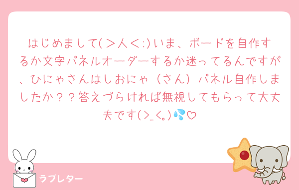 はじめまして(＞人＜;)いま、ボードを自作するか文字パネルオーダーするか迷ってるんですが、ひにゃさんはしおにゃ（さん）パネル自作しましたか？？答えづらければ無視してもらって大丈夫です(>_<｡)💦