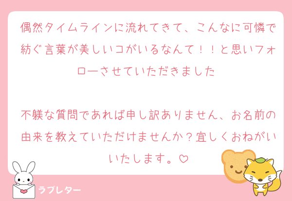 偶然タイムラインに流れてきて、こんなに可憐で紡ぐ言葉が美しいコがいるなんて！！と思いフォローさせていただきました♡

不躾な質問であれば申し訳ありません、お名前の由来を教えていただけませんか？宜しくおねがいいたします。