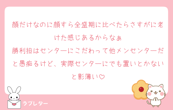 顔だけなのに顔すら全盛期に比べたらさすがに老けた感じあるからなぁ
勝利担はセンターにこだわって他メンセンターだと愚痴るけど、実際センターにでも置いとかないと影薄い