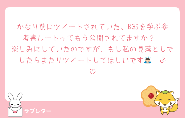 かなり前にツイートされていた、BGSを学ぶ参考書ルートってもう公開されてますか？
楽しみにしていたのですが、もし私の見落としでしたらまたリツイートしてほしいです🙇🏻‍♂️