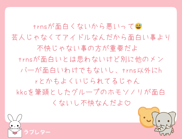 trnsが面白くないから悪いって😅
芸人じゃなくてアイドルなんだから面白い事より不快じゃない事の方が重要だよ
trnsが面白いとは思わないけど別に他のメンバーが面白いわけでもないし、trns以外にhrとかもよくいじられてるじゃん
kkcを筆頭としたグループのホモソノリが面白くないし不快なんだよ