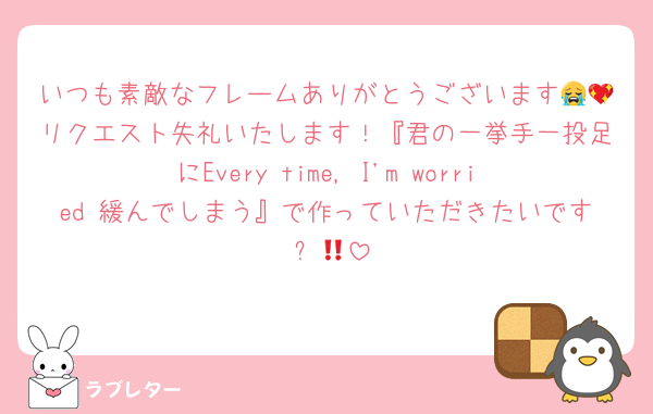いつも素敵なフレームありがとうございます😭💖リクエスト失礼いたします！『君の一挙手一投足にEvery time, I'm worried 緩んでしまう』で作っていただきたいです‼︎✊🏻
