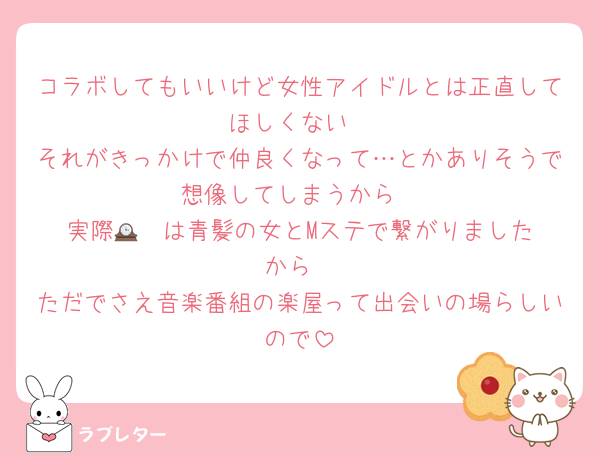 コラボしてもいいけど女性アイドルとは正直してほしくない
それがきっかけで仲良くなって…とかありそうで想像してしまうから
実際🕰️❤️は青髪の女とMステで繋がりましたから
ただでさえ音楽番組の楽屋って出会いの場らしいので