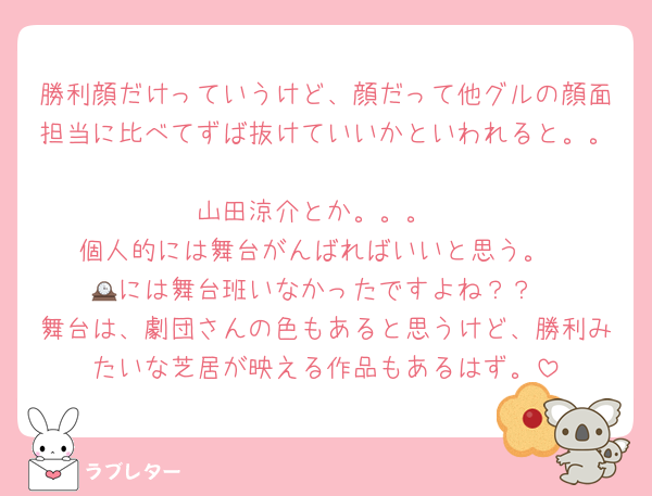 勝利顔だけっていうけど、顔だって他グルの顔面担当に比べてずば抜けていいかといわれると。。
山田涼介とか。。。
個人的には舞台がんばればいいと思う。
🕰には舞台班いなかったですよね？？
舞台は、劇団さんの色もあると思うけど、勝利みたいな芝居が映える作品もあるはず。