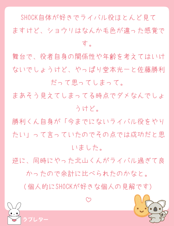 SHOCK自体が好きでライバル役ほとんど見てますけど、ショウリはなんか毛色が違った感覚です。
舞台で、役者自身の関係性や年齢を考えてはいけないでしょうけど、やっぱり堂本光一と佐藤勝利だって思ってしまって。
まあそう見えてしまってる時点でダメなんでしょうけど。
勝利くん自身が「今までにないライバル役をやりたい」って言っていたのでその点では成功だと思いました。
逆に、同時にやった北山くんがライバル過ぎて良かったので余計に比べられたのかなと。
(個人的にSHOCKが好きな個人の見解です)