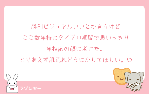勝利ビジュアルいいとか言うけど
ここ数年特にタイプロ期間で思いっきり
年相応の顔に老けた。
とりあえず肌荒れどうにかしてほしい。