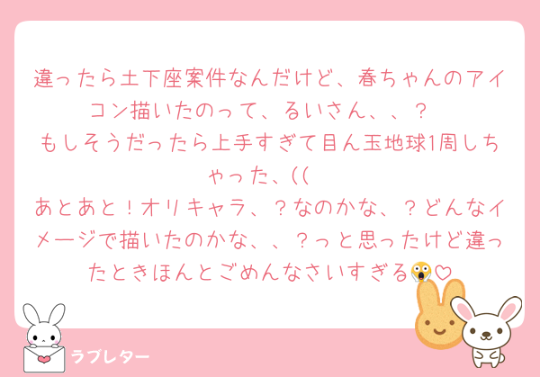 違ったら土下座案件なんだけど、春ちゃんのアイコン描いたのって、るいさん、、？
もしそうだったら上手すぎて目ん玉地球1周しちゃった、((
あとあと！オリキャラ、？なのかな、？どんなイメージで描いたのかな、、？っと思ったけど違ったときほんとごめんなさいすぎる😱