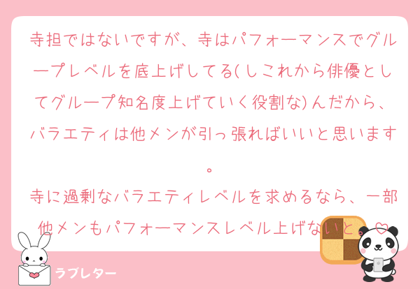 寺担ではないですが、寺はパフォーマンスでグループレベルを底上げしてる(しこれから俳優としてグループ知名度上げていく役割な)んだから、バラエティは他メンが引っ張ればいいと思います。
寺に過剰なバラエティレベルを求めるなら、一部他メンもパフォーマンスレベル上げないと。