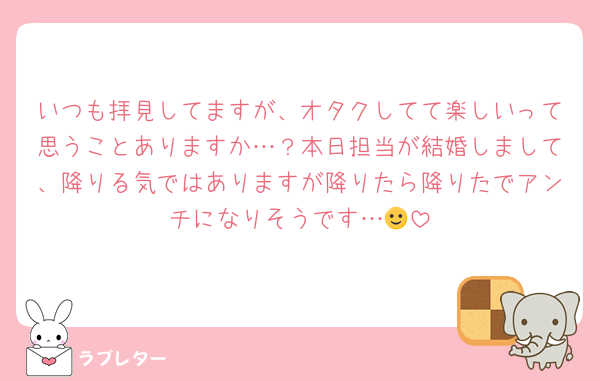 いつも拝見してますが、オタクしてて楽しいって思うことありますか…？本日担当が結婚しまして、降りる気ではありますが降りたら降りたでアンチになりそうです…🙂