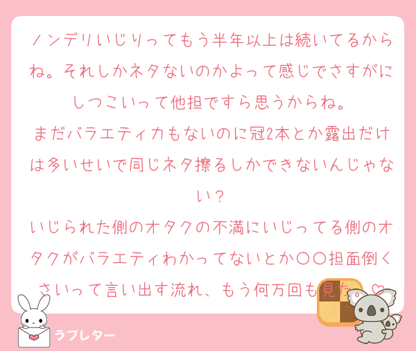 ノンデリいじりってもう半年以上は続いてるからね。それしかネタないのかよって感じでさすがにしつこいって他担ですら思うからね。
まだバラエティ力もないのに冠2本とか露出だけは多いせいで同じネタ擦るしかできないんじゃない？
いじられた側のオタクの不満にいじってる側のオタクがバラエティわかってないとか〇〇担面倒くさいって言い出す流れ、もう何万回も見た。