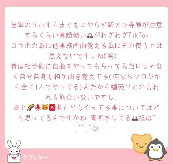 自軍のリハすらまともにやらず新メン寺原が注意するくらい意識低い🕰️がわざわざTikTokコラボの為に他事務所曲覚える為に労力使うとは思えないですしね(笑)
青は相手側に自曲をやってもらってるだけじゃなく自分自身も相手曲を覚えてる(何ならソロだから全て1人でやってる)んだから媚売りとか言われる筋合いないですし、
あと🌈🐙🐯🅰️あたりもやってる事についてはどう思ってるんですかね 青叩きしてる🕰️担は^_^^_^