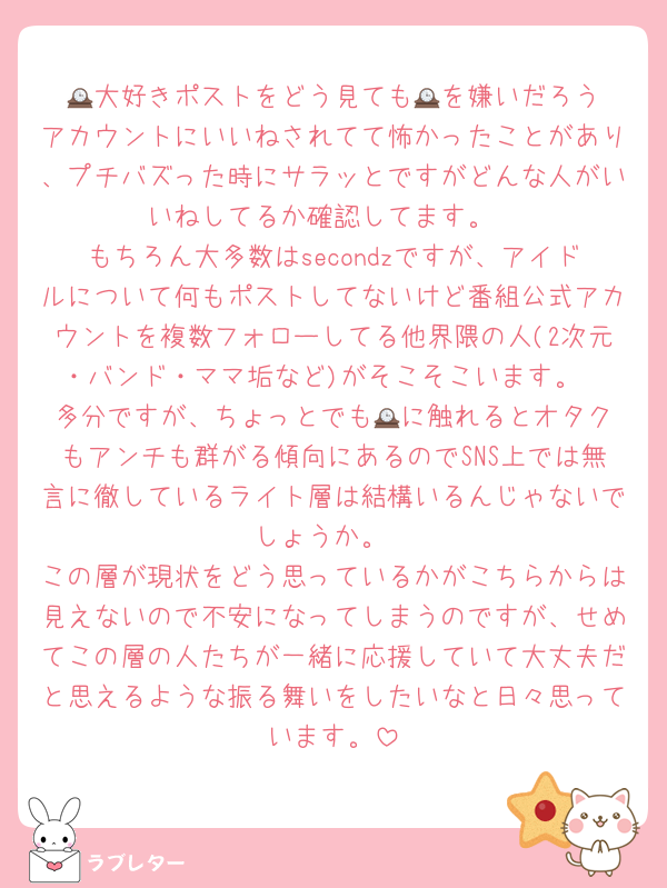 🕰️大好きポストをどう見ても🕰️を嫌いだろうアカウントにいいねされてて怖かったことがあり、プチバズった時にサラッとですがどんな人がいいねしてるか確認してます。
もちろん大多数はsecondzですが、アイドルについて何もポストしてないけど番組公式アカウントを複数フォローしてる他界隈の人(2次元・バンド・ママ垢など)がそこそこいます。
多分ですが、ちょっとでも🕰️に触れるとオタクもアンチも群がる傾向にあるのでSNS上では無言に徹しているライト層は結構いるんじゃないでしょうか。
この層が現状をどう思っているかがこちらからは見えないので不安になってしまうのですが、せめてこの層の人たちが一緒に応援していて大丈夫だと思えるような振る舞いをしたいなと日々思っています。