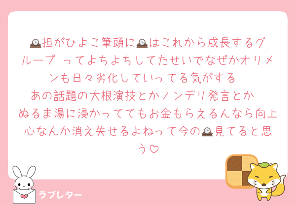 🕰️担がひよこ筆頭に🕰️はこれから成長するグループ♥ってよちよちしてたせいでなぜかオリメンも日々劣化していってる気がする
あの話題の大根演技とかノンデリ発言とか
ぬるま湯に浸かっててもお金もらえるんなら向上心なんか消え失せるよねって今の🕰️見てると思う