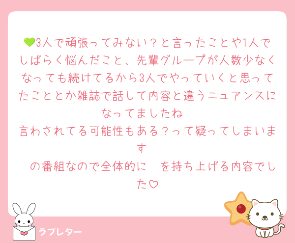 💚3人で頑張ってみない？と言ったことや1人でしばらく悩んだこと、先輩グループが人数少なくなっても続けてるから3人でやっていくと思ってたこととか雑誌で話して内容と違うニュアンスになってましたね
言わされてる可能性もある？って疑ってしまいます
🟣の番組なので全体的に🟣を持ち上げる内容でした