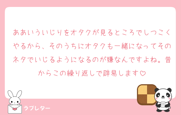 ああいういじりをオタクが見るところでしつこくやるから、そのうちにオタクも一緒になってそのネタでいじるようになるのが嫌なんですよね。昔からこの繰り返しで辟易します