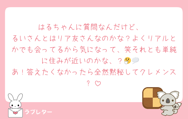 はるちゃんに質問なんだけど、
るいさんとはリア友さんなのかな？よくリアルとかでも会ってるから気になって、笑それとも単純に住みが近いのかな、？🤔💭
あ！答えたくなかったら全然黙秘してクレメンス✋