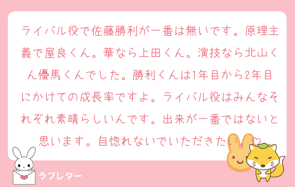 ライバル役で佐藤勝利が一番は無いです。原理主義で屋良くん。華なら上田くん。演技なら北山くん優馬くんでした。勝利くんは1年目から2年目にかけての成長率ですよ。ライバル役はみんなそれぞれ素晴らしいんです。出来が一番ではないと思います。自惚れないでいただきたい。