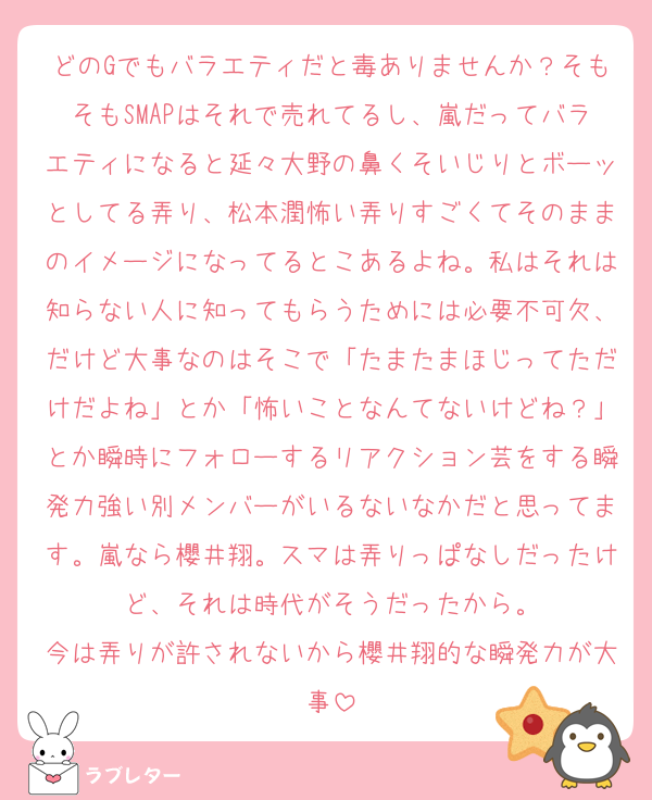 どのGでもバラエティだと毒ありませんか？そもそもSMAPはそれで売れてるし、嵐だってバラエティになると延々大野の鼻くそいじりとボーッとしてる弄り、松本潤怖い弄りすごくてそのままのイメージになってるとこあるよね。私はそれは知らない人に知ってもらうためには必要不可欠、だけど大事なのはそこで「たまたまほじってただけだよね」とか「怖いことなんてないけどね？」とか瞬時にフォローするリアクション芸をする瞬発力強い別メンバーがいるないなかだと思ってます。嵐なら櫻井翔。スマは弄りっぱなしだったけど、それは時代がそうだったから。
今は弄りが許されないから櫻井翔的な瞬発力が大事